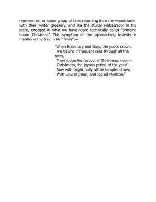 represented, or some group of boys returning from the woods laden
with their winter greenery, and like the sturdy ambassador in the
plate, engaged in what we have heard technically called "bringing
home Christmas" This symptom of the approaching festivity is
mentioned by Gay in his "Trivia":—
"When Rosemary and Bays, the poet's crown,
Are bawl'd in frequent cries through all the
town,
Then judge the festival of Christmass near,—
Christmass, the joyous period of the year!
Now with bright holly all the temples strow;
With Lawrel green, and sacred Misletoe."
 