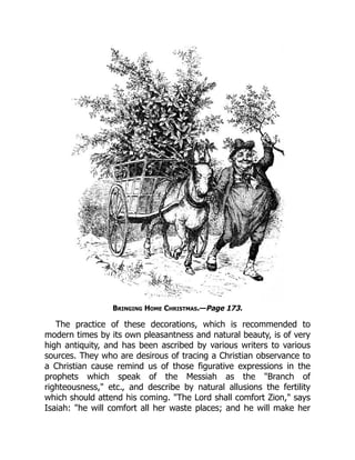 Bringing Home Christmas.—Page 173.
The practice of these decorations, which is recommended to
modern times by its own pleasantness and natural beauty, is of very
high antiquity, and has been ascribed by various writers to various
sources. They who are desirous of tracing a Christian observance to
a Christian cause remind us of those figurative expressions in the
prophets which speak of the Messiah as the "Branch of
righteousness," etc., and describe by natural allusions the fertility
which should attend his coming. "The Lord shall comfort Zion," says
Isaiah: "he will comfort all her waste places; and he will make her
 