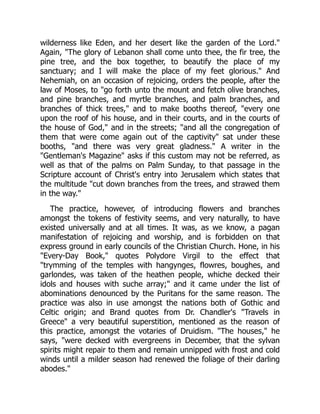 wilderness like Eden, and her desert like the garden of the Lord."
Again, "The glory of Lebanon shall come unto thee, the fir tree, the
pine tree, and the box together, to beautify the place of my
sanctuary; and I will make the place of my feet glorious." And
Nehemiah, on an occasion of rejoicing, orders the people, after the
law of Moses, to "go forth unto the mount and fetch olive branches,
and pine branches, and myrtle branches, and palm branches, and
branches of thick trees," and to make booths thereof, "every one
upon the roof of his house, and in their courts, and in the courts of
the house of God," and in the streets; "and all the congregation of
them that were come again out of the captivity" sat under these
booths, "and there was very great gladness." A writer in the
"Gentleman's Magazine" asks if this custom may not be referred, as
well as that of the palms on Palm Sunday, to that passage in the
Scripture account of Christ's entry into Jerusalem which states that
the multitude "cut down branches from the trees, and strawed them
in the way."
The practice, however, of introducing flowers and branches
amongst the tokens of festivity seems, and very naturally, to have
existed universally and at all times. It was, as we know, a pagan
manifestation of rejoicing and worship, and is forbidden on that
express ground in early councils of the Christian Church. Hone, in his
"Every-Day Book," quotes Polydore Virgil to the effect that
"trymming of the temples with hangynges, flowres, boughes, and
garlondes, was taken of the heathen people, whiche decked their
idols and houses with suche array;" and it came under the list of
abominations denounced by the Puritans for the same reason. The
practice was also in use amongst the nations both of Gothic and
Celtic origin; and Brand quotes from Dr. Chandler's "Travels in
Greece" a very beautiful superstition, mentioned as the reason of
this practice, amongst the votaries of Druidism. "The houses," he
says, "were decked with evergreens in December, that the sylvan
spirits might repair to them and remain unnipped with frost and cold
winds until a milder season had renewed the foliage of their darling
abodes."
 