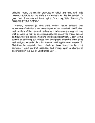 principal room, the smaller branches of which are hung with little
presents suitable to the different members of the household. "A
good deal of innocent mirth and spirit of courtesy," it is observed, "is
produced by this custom."
Herrick, however (a poet amid whose absurd conceits and
intolerable affectation there are samples of the sweetest versification
and touches of the deepest pathos, and who amongst a great deal
that is liable to heavier objections still, has preserved many curious
particulars of old ceremonies and obsolete superstitions), carries this
custom of adorning our houses with evergreens over the entire year,
and assigns to each plant its peculiar and appropriate season. To
Christmas he appoints those which we have stated to be most
commonly used on that occasion, but insists upon a change of
decoration on the eve of Candlemas Day:—
 