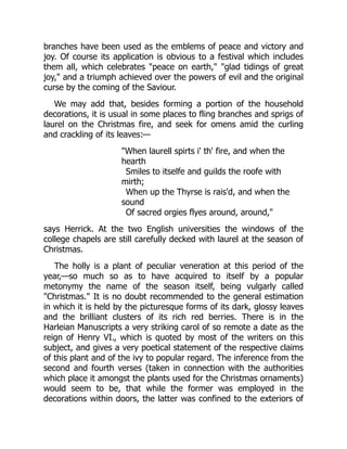 branches have been used as the emblems of peace and victory and
joy. Of course its application is obvious to a festival which includes
them all, which celebrates "peace on earth," "glad tidings of great
joy," and a triumph achieved over the powers of evil and the original
curse by the coming of the Saviour.
We may add that, besides forming a portion of the household
decorations, it is usual in some places to fling branches and sprigs of
laurel on the Christmas fire, and seek for omens amid the curling
and crackling of its leaves:—
"When laurell spirts i' th' fire, and when the
hearth
Smiles to itselfe and guilds the roofe with
mirth;
When up the Thyrse is rais'd, and when the
sound
Of sacred orgies flyes around, around,"
says Herrick. At the two English universities the windows of the
college chapels are still carefully decked with laurel at the season of
Christmas.
The holly is a plant of peculiar veneration at this period of the
year,—so much so as to have acquired to itself by a popular
metonymy the name of the season itself, being vulgarly called
"Christmas." It is no doubt recommended to the general estimation
in which it is held by the picturesque forms of its dark, glossy leaves
and the brilliant clusters of its rich red berries. There is in the
Harleian Manuscripts a very striking carol of so remote a date as the
reign of Henry VI., which is quoted by most of the writers on this
subject, and gives a very poetical statement of the respective claims
of this plant and of the ivy to popular regard. The inference from the
second and fourth verses (taken in connection with the authorities
which place it amongst the plants used for the Christmas ornaments)
would seem to be, that while the former was employed in the
decorations within doors, the latter was confined to the exteriors of
 