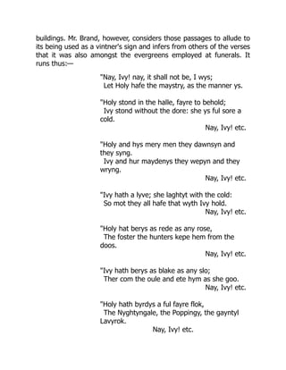 buildings. Mr. Brand, however, considers those passages to allude to
its being used as a vintner's sign and infers from others of the verses
that it was also amongst the evergreens employed at funerals. It
runs thus:—
"Nay, Ivy! nay, it shall not be, I wys;
Let Holy hafe the maystry, as the manner ys.
"Holy stond in the halle, fayre to behold;
Ivy stond without the dore: she ys ful sore a
cold.
Nay, Ivy! etc.
"Holy and hys mery men they dawnsyn and
they syng.
Ivy and hur maydenys they wepyn and they
wryng.
Nay, Ivy! etc.
"Ivy hath a lyve; she laghtyt with the cold:
So mot they all hafe that wyth Ivy hold.
Nay, Ivy! etc.
"Holy hat berys as rede as any rose,
The foster the hunters kepe hem from the
doos.
Nay, Ivy! etc.
"Ivy hath berys as blake as any slo;
Ther com the oule and ete hym as she goo.
Nay, Ivy! etc.
"Holy hath byrdys a ful fayre flok,
The Nyghtyngale, the Poppingy, the gayntyl
Lavyrok.
Nay, Ivy! etc.
 