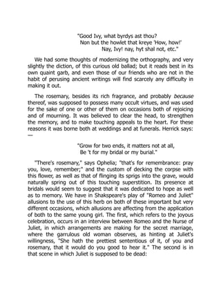 "Good Ivy, what byrdys ast thou?
Non but the howlet that kreye 'How, how!'
Nay, Ivy! nay, hyt shal not, etc."
We had some thoughts of modernizing the orthography, and very
slightly the diction, of this curious old ballad; but it reads best in its
own quaint garb, and even those of our friends who are not in the
habit of perusing ancient writings will find scarcely any difficulty in
making it out.
The rosemary, besides its rich fragrance, and probably because
thereof, was supposed to possess many occult virtues, and was used
for the sake of one or other of them on occasions both of rejoicing
and of mourning. It was believed to clear the head, to strengthen
the memory, and to make touching appeals to the heart. For these
reasons it was borne both at weddings and at funerals. Herrick says:
—
"Grow for two ends, it matters not at all,
Be 't for my bridal or my burial."
"There's rosemary," says Ophelia; "that's for remembrance: pray
you, love, remember;" and the custom of decking the corpse with
this flower, as well as that of flinging its sprigs into the grave, would
naturally spring out of this touching superstition. Its presence at
bridals would seem to suggest that it was dedicated to hope as well
as to memory. We have in Shakspeare's play of "Romeo and Juliet"
allusions to the use of this herb on both of these important but very
different occasions, which allusions are affecting from the application
of both to the same young girl. The first, which refers to the joyous
celebration, occurs in an interview between Romeo and the Nurse of
Juliet, in which arrangements are making for the secret marriage,
where the garrulous old woman observes, as hinting at Juliet's
willingness, "She hath the prettiest sententious of it, of you and
rosemary, that it would do you good to hear it." The second is in
that scene in which Juliet is supposed to be dead:
 