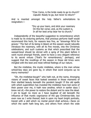 "Friar. Come, is the bride ready to go to church?
Capulet. Ready to go, but never to return!"
And is inserted amongst the holy father's exhortations to
resignation:—
"Dry up your tears, and stick your rosemary
On this fair corse; and, as the custom is,
In all her best array bear her to church."
Independently of the beautiful suggestion to remembrance which
is made by its enduring perfume, that precious perfume itself would
recommend this herb, for reasons less fine, as "strewings fitt'st for
graves." The fact of its being in bloom at this season would naturally
introduce the rosemary, with all its fine morals, into the Christmas
celebrations; and such customs as that which prescribed that the
wassail-bowl should be stirred with a sprig of this plant before it
went round amongst friends, seem to have a very elegant reference
to its secret virtues ("that's for remembrance," perhaps), and
suggest that the revellings of the season in those old times were
mingled with the best and most refined feelings of our nature.
But the mistletoe, the mystic mistletoe, where is the man whose
school-boy days are gone by, in whom that word conjures up no
merry memories?
"Oh, the mistletoe-bough!" who hath not, at the name, thronging
visions of sweet faces that looked sweetest in those moments of
their startled beauty beneath the pendent bough! If the old spells
with which superstition has invested the mistletoe have lost some of
their power over me, it hath now another, which in earlier days I
knew not of,—the power to restore the distant and to raise the dead.
I am to laugh no more as I have laughed of old beneath the
influence of that mystic cognizance of the gay Christmas-tide; but
even now as I write thereof, look in upon my heart bright portraits,
traced with a skill which no mortal pencil shall achieve,—faces on
which the earth hath long lain, and others from whom the wide
 