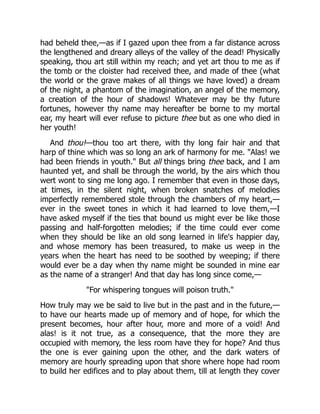 had beheld thee,—as if I gazed upon thee from a far distance across
the lengthened and dreary alleys of the valley of the dead! Physically
speaking, thou art still within my reach; and yet art thou to me as if
the tomb or the cloister had received thee, and made of thee (what
the world or the grave makes of all things we have loved) a dream
of the night, a phantom of the imagination, an angel of the memory,
a creation of the hour of shadows! Whatever may be thy future
fortunes, however thy name may hereafter be borne to my mortal
ear, my heart will ever refuse to picture thee but as one who died in
her youth!
And thou!—thou too art there, with thy long fair hair and that
harp of thine which was so long an ark of harmony for me. "Alas! we
had been friends in youth." But all things bring thee back, and I am
haunted yet, and shall be through the world, by the airs which thou
wert wont to sing me long ago. I remember that even in those days,
at times, in the silent night, when broken snatches of melodies
imperfectly remembered stole through the chambers of my heart,—
ever in the sweet tones in which it had learned to love them,—I
have asked myself if the ties that bound us might ever be like those
passing and half-forgotten melodies; if the time could ever come
when they should be like an old song learned in life's happier day,
and whose memory has been treasured, to make us weep in the
years when the heart has need to be soothed by weeping; if there
would ever be a day when thy name might be sounded in mine ear
as the name of a stranger! And that day has long since come,—
"For whispering tongues will poison truth."
How truly may we be said to live but in the past and in the future,—
to have our hearts made up of memory and of hope, for which the
present becomes, hour after hour, more and more of a void! And
alas! is it not true, as a consequence, that the more they are
occupied with memory, the less room have they for hope? And thus
the one is ever gaining upon the other, and the dark waters of
memory are hourly spreading upon that shore where hope had room
to build her edifices and to play about them, till at length they cover
 