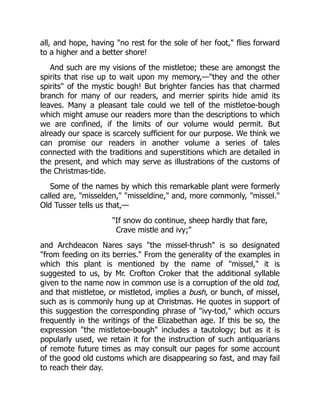all, and hope, having "no rest for the sole of her foot," flies forward
to a higher and a better shore!
And such are my visions of the mistletoe; these are amongst the
spirits that rise up to wait upon my memory,—"they and the other
spirits" of the mystic bough! But brighter fancies has that charmed
branch for many of our readers, and merrier spirits hide amid its
leaves. Many a pleasant tale could we tell of the mistletoe-bough
which might amuse our readers more than the descriptions to which
we are confined, if the limits of our volume would permit. But
already our space is scarcely sufficient for our purpose. We think we
can promise our readers in another volume a series of tales
connected with the traditions and superstitions which are detailed in
the present, and which may serve as illustrations of the customs of
the Christmas-tide.
Some of the names by which this remarkable plant were formerly
called are, "misselden," "misseldine," and, more commonly, "missel."
Old Tusser tells us that,—
"If snow do continue, sheep hardly that fare,
Crave mistle and ivy;"
and Archdeacon Nares says "the missel-thrush" is so designated
"from feeding on its berries." From the generality of the examples in
which this plant is mentioned by the name of "missel," it is
suggested to us, by Mr. Crofton Croker that the additional syllable
given to the name now in common use is a corruption of the old tod,
and that mistletoe, or mistletod, implies a bush, or bunch, of missel,
such as is commonly hung up at Christmas. He quotes in support of
this suggestion the corresponding phrase of "ivy-tod," which occurs
frequently in the writings of the Elizabethan age. If this be so, the
expression "the mistletoe-bough" includes a tautology; but as it is
popularly used, we retain it for the instruction of such antiquarians
of remote future times as may consult our pages for some account
of the good old customs which are disappearing so fast, and may fail
to reach their day.
 