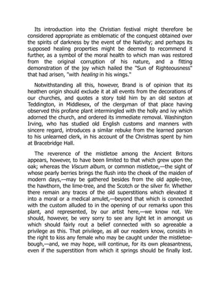 Its introduction into the Christian festival might therefore be
considered appropriate as emblematic of the conquest obtained over
the spirits of darkness by the event of the Nativity; and perhaps its
supposed healing properties might be deemed to recommend it
further, as a symbol of the moral health to which man was restored
from the original corruption of his nature, and a fitting
demonstration of the joy which hailed the "Sun of Righteousness"
that had arisen, "with healing in his wings."
Notwithstanding all this, however, Brand is of opinion that its
heathen origin should exclude it at all events from the decorations of
our churches, and quotes a story told him by an old sexton at
Teddington, in Middlesex, of the clergyman of that place having
observed this profane plant intermingled with the holly and ivy which
adorned the church, and ordered its immediate removal. Washington
Irving, who has studied old English customs and manners with
sincere regard, introduces a similar rebuke from the learned parson
to his unlearned clerk, in his account of the Christmas spent by him
at Bracebridge Hall.
The reverence of the mistletoe among the Ancient Britons
appears, however, to have been limited to that which grew upon the
oak; whereas the Viscum album, or common mistletoe,—the sight of
whose pearly berries brings the flush into the cheek of the maiden of
modern days,—may be gathered besides from the old apple-tree,
the hawthorn, the lime-tree, and the Scotch or the silver fir. Whether
there remain any traces of the old superstitions which elevated it
into a moral or a medical amulet,—beyond that which is connected
with the custom alluded to in the opening of our remarks upon this
plant, and represented, by our artist here,—we know not. We
should, however, be very sorry to see any light let in amongst us
which should fairly rout a belief connected with so agreeable a
privilege as this. That privilege, as all our readers know, consists in
the right to kiss any female who may be caught under the mistletoe-
bough,—and, we may hope, will continue, for its own pleasantness,
even if the superstition from which it springs should be finally lost.
 