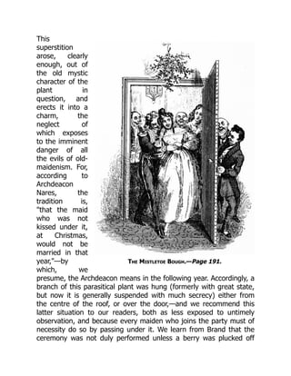 The Mistletoe Bough.—Page 191.
This
superstition
arose, clearly
enough, out of
the old mystic
character of the
plant in
question, and
erects it into a
charm, the
neglect of
which exposes
to the imminent
danger of all
the evils of old-
maidenism. For,
according to
Archdeacon
Nares, the
tradition is,
"that the maid
who was not
kissed under it,
at Christmas,
would not be
married in that
year,"—by
which, we
presume, the Archdeacon means in the following year. Accordingly, a
branch of this parasitical plant was hung (formerly with great state,
but now it is generally suspended with much secrecy) either from
the centre of the roof, or over the door,—and we recommend this
latter situation to our readers, both as less exposed to untimely
observation, and because every maiden who joins the party must of
necessity do so by passing under it. We learn from Brand that the
ceremony was not duly performed unless a berry was plucked off
 