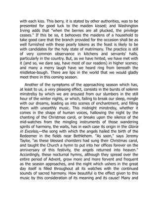 with each kiss. This berry, it is stated by other authorities, was to be
presented for good luck to the maiden kissed; and Washington
Irving adds that "when the berries are all plucked, the privilege
ceases." If this be so, it behooves the maidens of a household to
take good care that the branch provided for the occasion shall be as
well furnished with these pearly tokens as the feast is likely to be
with candidates for the holy state of matrimony. The practice is still
of very common observance in kitchens and servants' halls,
particularly in the country. But, as we have hinted, we have met with
it (and so, we dare say, have most of our readers) in higher scenes;
and many a merry laugh have we heard ring from beneath the
mistletoe-bough. There are lips in the world that we would gladly
meet there in this coming season.
Another of the symptoms of the approaching season which has,
at least to us, a very pleasing effect, consists in the bursts of solemn
minstrelsy by which we are aroused from our slumbers in the still
hour of the winter nights, or which, failing to break our sleep, mingle
with our dreams, leading us into scenes of enchantment, and filling
them with unearthly music. This midnight minstrelsy, whether it
comes in the shape of human voices, hallowing the night by the
chanting of the Christmas carol, or breaks upon the silence of the
mid-watches from the mingling instruments of those wandering
spirits of harmony, the waits, has in each case its origin in the Gloria
in Excelsis,—the song with which the angels hailed the birth of the
Redeemer in the fields near Bethlehem. "As soon," says Jeremy
Taylor, "as these blessed choristers had sung their Christmas carol,
and taught the Church a hymn to put into her offices forever on the
anniversary of this festivity, the angels returned into heaven."
Accordingly, these nocturnal hymns, although they spread over the
entire period of Advent, grow more and more fervent and frequent
as the season approaches, and the night which ushers in the great
day itself is filled throughout all its watches with the continued
sounds of sacred harmony. How beautiful is the effect given to this
music by this consideration of its meaning and its cause! Many and
 