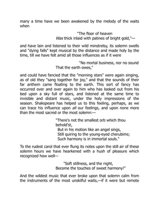 many a time have we been awakened by the melody of the waits
when
"The floor of heaven
Was thick inlaid with patines of bright gold,"—
and have lain and listened to their wild minstrelsy, its solemn swells
and "dying falls" kept musical by the distance and made holy by the
time, till we have felt amid all those influences as if it were
"No mortal business, nor no sound
That the earth owes,"
and could have fancied that the "morning stars" were again singing,
as of old they "sang together for joy," and that the sounds of their
far anthem came floating to the earth. This sort of fancy has
occurred over and over again to him who has looked out from his
bed upon a sky full of stars, and listened at the same time to
invisible and distant music, under the holy impressions of the
season. Shakspeare has helped us to this feeling, perhaps, as we
can trace his influence upon all our feelings, and upon none more
than the most sacred or the most solemn:—
"There's not the smallest orb which thou
behold'st,
But in his motion like an angel sings,
Still quiring to the young-eyed cherubims;
Such harmony is in immortal souls."
To the rudest carol that ever flung its notes upon the still air of these
solemn hours we have hearkened with a hush of pleasure which
recognized how well—
"Soft stillness, and the night,
Become the touches of sweet harmony!"
And the wildest music that ever broke upon that solemn calm from
the instruments of the most unskilful waits,—if it were but remote
 