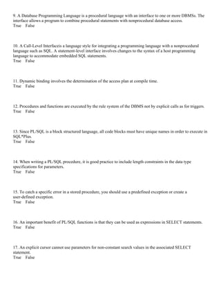9. A Database Programming Language is a procedural language with an interface to one or more DBMSs. The
interface allows a program to combine procedural statements with nonprocedural database access.
True False
10. A Call-Level Interfaceis a language style for integrating a programming language with a nonprocedural
language such as SQL. A statement-level interface involves changes to the syntax of a host programming
language to accommodate embedded SQL statements.
True False
11. Dynamic binding involves the determination of the access plan at compile time.
True False
12. Procedures and functions are executed by the rule system of the DBMS not by explicit calls as for triggers.
True False
13. Since PL/SQL is a block structured language, all code blocks must have unique names in order to execute in
SQL*Plus.
True False
14. When writing a PL/SQL procedure, it is good practice to include length constraints in the data type
specifications for parameters.
True False
15. To catch a specific error in a stored procedure, you should use a predefined exception or create a
user-defined exception.
True False
16. An important benefit of PL/SQL functions is that they can be used as expressions in SELECT statements.
True False
17. An explicit cursor cannot use parameters for non-constant search values in the associated SELECT
statement.
True False
 