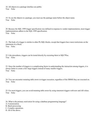 18. All objects in a package interface are public.
True False
19. To use the objects in a package, you must use the package name before the object name.
True False
20. Because the SQL:1999 trigger specification was defined in response to vendor implementation, most trigger
implementations adhere to the SQL:1999 specification.
True False
21. The body of a trigger is similar to other PL/SQL blocks, except that triggers have more restrictions on the
statements in a block.
True False
22. Like procedures, triggers can be tested directly by executing them in SQL*Plus.
True False
23. Since the number of triggers is a complicating factor in understanding the interaction among triggers, it is
always better to create a few large triggers instead of many smaller triggers.
True False
24. You can encounter mutating table errors in trigger execution, regardless of the DBMS they are executed on.
True False
25. For most triggers, you can avoid mutating table errors by using statement triggers with new and old values.
True False
26. What is the primary motivation for using a database programming language?
A. Customization.
B. Batch processing.
C. Complex operations.
D. All of the above.
 