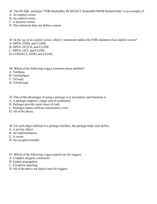 42. The PL/SQL statement "FOR StudentRec IN SELECT StudentID FROM StudentTable" is an example of:
A. An implicit cursor.
B. An explicit cursor.
C. A dynamic cursor.
D. This statement does not define a cursor.
43. In the use of an explicit cursor, which 3 statements replace the FOR statement of an implicit cursor?
A. OPEN, FIND, and CLOSE.
B. OPEN, FETCH, and CLOSE.
C. OPEN, GET, and CLOSE.
D. CONNECT, FIND, and CLOSE.
44. Which of the following is not a common cursor attribute?
A. %IsOpen.
B. %IsNotOpen.
C. %Found.
D. %NotFound.
45. One of the advantages of using a package over procedures and functions is:
A. A package supports a larger unit of modularity.
B. Packages provide easier reuse of code.
C. Packages reduce software maintenance costs.
D. All of the above.
46. For each object defined in a package interface, the package body must define:
A. A private object.
B. An implementation.
C. A cursor.
D. An exception handler.
47. Which of the following is not a typical use for triggers:
A. Complex integrity constraints.
B. Update propagation.
C. Exception reporting.
D. All of the above are typical uses for triggers.
 