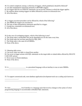 48. To control complexity among a collection of triggers, which guideline(s) should be followed?
A. Use data manipulation statements primarily in BEFORE triggers.
B. For triggers that fire on UPDATE statements, do not list the columns to which the trigger applies.
C. Be cautious about creating triggers on tables affected by actions on referenced rows.
D. All of the above.
49. A trigger execution procedure can be affected by which of the following?
A. The DBMS the triggers are executed on.
B. The type of data manipulation statements specified in a trigger.
C. Foreign key constraints on referenced rows.
D. All of the above.
50. In the case of overlapping triggers, which of the following is true?
A. The firing order is predictable and can be depended on to be the same every time.
B. The firing order has not been specified for SQL:2003.
C. The firing order is the same for all DBMSs.
D. None of the above.
51. Mutating table errors:
A. Can occur when one table is cloned from another.
B. Can occur in trigger actions with SQL statements on the target table or related tables affected by DELETE
CASCADE actions.
C. Never occur in Oracle databases.
D. None of the above.
52. A _____________________ is a procedural language with an interface to one or more DBMSs.
________________________________________
53. To support customized code, most database application development tools use a coding style known as
_________________.
________________________________________
54. A(n) _____________ level interface is a language style that involves changes to the syntax of a host
programming language to accommodate embedded SQL statements.
________________________________________
 