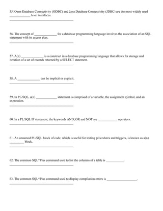 55. Open Database Connectivity (ODBC) and Java Database Connectivity (JDBC) are the most widely used
_____________ level interfaces.
________________________________________
56. The concept of ______________ for a database programming language involves the association of an SQL
statement with its access plan.
________________________________________
57. A(n) ______________ is a construct in a database programming language that allows for storage and
iteration of a set of records returned by a SELECT statement.
________________________________________
58. A ______________ can be implicit or explicit.
________________________________________
59. In PL/SQL, a(n) _____________ statement is comprised of a variable, the assignment symbol, and an
expression.
________________________________________
60. In a PL/SQL IF statement, the keywords AND, OR and NOT are ____________ operators.
________________________________________
61. An unnamed PL/SQL block of code, which is useful for testing procedures and triggers, is known as a(n)
_________ block.
________________________________________
62. The common SQL*Plus command used to list the columns of a table is ___________.
________________________________________
63. The common SQL*Plus command used to display compilation errors is ___________________.
________________________________________
 