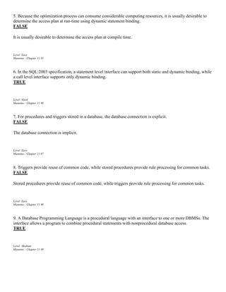 5. Because the optimization process can consume considerable computing resources, it is usually desirable to
determine the access plan at run-time using dynamic statement binding.
FALSE
It is usually desirable to determine the access plan at compile time.
Level: Easy
Mannino - Chapter 11 #5
6. In the SQL:2003 specification, a statement level interface can support both static and dynamic binding, while
a call level interface supports only dynamic binding.
TRUE
Level: Hard
Mannino - Chapter 11 #6
7. For procedures and triggers stored in a database, the database connection is explicit.
FALSE
The database connection is implicit.
Level: Easy
Mannino - Chapter 11 #7
8. Triggers provide reuse of common code, while stored procedures provide rule processing for common tasks.
FALSE
Stored procedures provide reuse of common code, while triggers provide rule processing for common tasks.
Level: Easy
Mannino - Chapter 11 #8
9. A Database Programming Language is a procedural language with an interface to one or more DBMSs. The
interface allows a program to combine procedural statements with nonprocedural database access.
TRUE
Level: Medium
Mannino - Chapter 11 #9
 