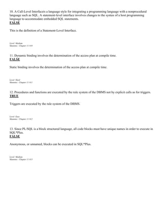 10. A Call-Level Interfaceis a language style for integrating a programming language with a nonprocedural
language such as SQL. A statement-level interface involves changes to the syntax of a host programming
language to accommodate embedded SQL statements.
FALSE
This is the definition of a Statement-Level Interface.
Level: Medium
Mannino - Chapter 11 #10
11. Dynamic binding involves the determination of the access plan at compile time.
FALSE
Static binding involves the determination of the access plan at compile time.
Level: Hard
Mannino - Chapter 11 #11
12. Procedures and functions are executed by the rule system of the DBMS not by explicit calls as for triggers.
TRUE
Triggers are executed by the rule system of the DBMS.
Level: Easy
Mannino - Chapter 11 #12
13. Since PL/SQL is a block structured language, all code blocks must have unique names in order to execute in
SQL*Plus.
FALSE
Anonymous, or unnamed, blocks can be executed in SQL*Plus.
Level: Medium
Mannino - Chapter 11 #13
 
