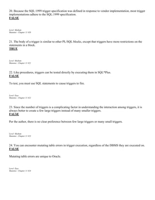 20. Because the SQL:1999 trigger specification was defined in response to vendor implementation, most trigger
implementations adhere to the SQL:1999 specification.
FALSE
Level: Medium
Mannino - Chapter 11 #20
21. The body of a trigger is similar to other PL/SQL blocks, except that triggers have more restrictions on the
statements in a block.
TRUE
Level: Medium
Mannino - Chapter 11 #21
22. Like procedures, triggers can be tested directly by executing them in SQL*Plus.
FALSE
To test, you must use SQL statements to cause triggers to fire.
Level: Easy
Mannino - Chapter 11 #22
23. Since the number of triggers is a complicating factor in understanding the interaction among triggers, it is
always better to create a few large triggers instead of many smaller triggers.
FALSE
Per the author, there is no clear preference between few large triggers or many small triggers.
Level: Medium
Mannino - Chapter 11 #23
24. You can encounter mutating table errors in trigger execution, regardless of the DBMS they are executed on.
FALSE
Mutating table errors are unique to Oracle.
Level: Easy
Mannino - Chapter 11 #24
 