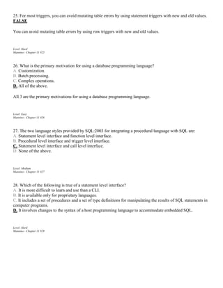 25. For most triggers, you can avoid mutating table errors by using statement triggers with new and old values.
FALSE
You can avoid mutating table errors by using row triggers with new and old values.
Level: Hard
Mannino - Chapter 11 #25
26. What is the primary motivation for using a database programming language?
A. Customization.
B. Batch processing.
C. Complex operations.
D. All of the above.
All 3 are the primary motivations for using a database programming language.
Level: Easy
Mannino - Chapter 11 #26
27. The two language styles provided by SQL:2003 for integrating a procedural language with SQL are:
A. Statement level interface and function level interface.
B. Procedural level interface and trigger level interface.
C. Statement level interface and call level interface.
D. None of the above.
Level: Medium
Mannino - Chapter 11 #27
28. Which of the following is true of a statement level interface?
A. It is more difficult to learn and use than a CLI.
B. It is available only for proprietary languages.
C. It includes a set of procedures and a set of type definitions for manipulating the results of SQL statements in
computer programs.
D. It involves changes to the syntax of a host programming language to accommodate embedded SQL.
Level: Hard
Mannino - Chapter 11 #28
 