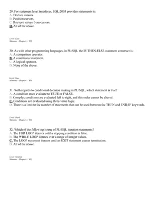 29. For statement level interfaces, SQL:2003 provides statements to:
A. Declare cursors.
B. Position cursors.
C. Retrieve values from cursors.
D. All of the above.
Level: Easy
Mannino - Chapter 11 #29
30. As with other programming languages, in PL/SQL the IF-THEN-ELSE statement construct is:
A. A comparison operator.
B. A conditional statement.
C. A logical operator.
D. None of the above.
Level: Easy
Mannino - Chapter 11 #30
31. With regards to conditional decision making in PL/SQL, which statement is true?
A. A condition must evaluate to TRUE or FALSE.
B. Complex conditions are evaluated left to right, and this order cannot be altered.
C. Conditions are evaluated using three-value logic.
D. There is a limit to the number of statements that can be used between the THEN and END-IF keywords.
Level: Hard
Mannino - Chapter 11 #31
32. Which of the following is true of PL/SQL iteration statements?
A. The FOR LOOP iterates until a stopping condition is false.
B. The WHILE LOOP iterates over a range of integer values.
C. The LOOP statement iterates until an EXIT statement ceases termination.
D. All of the above.
Level: Medium
Mannino - Chapter 11 #32
 