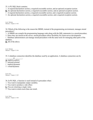 33. A PL/SQL block contains:
A. A required declaration section, a required executable section, and an optional exception section.
B. An optional declaration section, a required executable section, and an optional exception section.
C. A required declaration section, a required executable section, and a required exception section.
D. An optional declaration section, a required executable section, and a required exception section.
Level: Medium
Mannino - Chapter 11 #33
34. Which of the following is the reason the DBMS, instead of the programming environment, manages stored
procedures?
A. A DBMS can compile the programming language code along with the SQL statements in a stored procedure.
B. Since they are stored on the server, stored procedures allow flexibility for client-server development.
C. Database administrators can manage stored procedures with the same tools for managing other parts of the
database.
D. All of the above.
Level: Medium
Mannino - Chapter 11 #34
35. A database connection identifies the database used by an application. A database connection can be
________ or ________.
A. implicit/explicit
B. internal/external
C. implicit/dynamic
D. virtual/dynamic
Level: Easy
Mannino - Chapter 11 #35
36. In PL/SQL, a function is used instead of a procedure when:
A. You want to manipulate output variables.
B. You want to produce a side effect.
C. You are returning a single value.
D. You want to return more than one result.
Level: Hard
Mannino - Chapter 11 #36
 