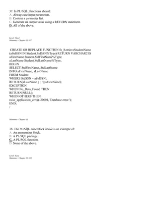37. In PL/SQL, functions should:
A. Always use input parameters.
B. Contain a parameter list.
C. Generate an output value using a RETURN statement.
D. All of the above.
Level: Hard
Mannino - Chapter 11 #37
CREATE OR REPLACE FUNCTION fn_RetrieveStudentName
(aStdSSN IN Student.StdSSN%Type) RETURN VARCHAR2 IS
aFirstName Student.StdFirstName%Type;
aLastName Student.StdLastName%Type;
BEGIN
SELECT StdFirstName, StdLastName
INTO aFirstName, aLastName
FROM Student
WHERE StdSSN = aStdSSN;
RETURN(aLastName || ', ' || aFirstName);
EXCEPTION
WHEN No_Data_Found THEN
RETURN(NULL);
WHEN OTHERS THEN
raise_application_error(-20001, 'Database error.');
END;
/
Mannino - Chapter 11
38. The PL/SQL code block above is an example of:
A. An anonymous block.
B. A PL/SQL package.
C. A PL/SQL function.
D. None of the above.
Level: Easy
Mannino - Chapter 11 #38
 