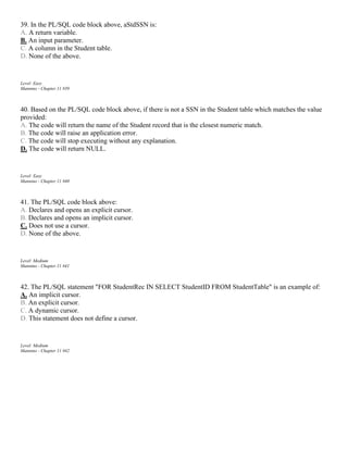 39. In the PL/SQL code block above, aStdSSN is:
A. A return variable.
B. An input parameter.
C. A column in the Student table.
D. None of the above.
Level: Easy
Mannino - Chapter 11 #39
40. Based on the PL/SQL code block above, if there is not a SSN in the Student table which matches the value
provided:
A. The code will return the name of the Student record that is the closest numeric match.
B. The code will raise an application error.
C. The code will stop executing without any explanation.
D. The code will return NULL.
Level: Easy
Mannino - Chapter 11 #40
41. The PL/SQL code block above:
A. Declares and opens an explicit cursor.
B. Declares and opens an implicit cursor.
C. Does not use a cursor.
D. None of the above.
Level: Medium
Mannino - Chapter 11 #41
42. The PL/SQL statement "FOR StudentRec IN SELECT StudentID FROM StudentTable" is an example of:
A. An implicit cursor.
B. An explicit cursor.
C. A dynamic cursor.
D. This statement does not define a cursor.
Level: Medium
Mannino - Chapter 11 #42
 
