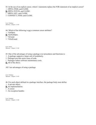 43. In the use of an explicit cursor, which 3 statements replace the FOR statement of an implicit cursor?
A. OPEN, FIND, and CLOSE.
B. OPEN, FETCH, and CLOSE.
C. OPEN, GET, and CLOSE.
D. CONNECT, FIND, and CLOSE.
Level: Medium
Mannino - Chapter 11 #43
44. Which of the following is not a common cursor attribute?
A. %IsOpen.
B. %IsNotOpen.
C. %Found.
D. %NotFound.
Level: Hard
Mannino - Chapter 11 #44
45. One of the advantages of using a package over procedures and functions is:
A. A package supports a larger unit of modularity.
B. Packages provide easier reuse of code.
C. Packages reduce software maintenance costs.
D. All of the above.
All 3 are advantages of using a package.
Level: Medium
Mannino - Chapter 11 #45
46. For each object defined in a package interface, the package body must define:
A. A private object.
B. An implementation.
C. A cursor.
D. An exception handler.
Level: Medium
Mannino - Chapter 11 #46
 