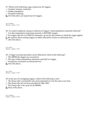 47. Which of the following is not a typical use for triggers:
A. Complex integrity constraints.
B. Update propagation.
C. Exception reporting.
D. All of the above are typical uses for triggers.
Level: Medium
Mannino - Chapter 11 #47
48. To control complexity among a collection of triggers, which guideline(s) should be followed?
A. Use data manipulation statements primarily in BEFORE triggers.
B. For triggers that fire on UPDATE statements, do not list the columns to which the trigger applies.
C. Be cautious about creating triggers on tables affected by actions on referenced rows.
D. All of the above.
Level: Hard
Mannino - Chapter 11 #48
49. A trigger execution procedure can be affected by which of the following?
A. The DBMS the triggers are executed on.
B. The type of data manipulation statements specified in a trigger.
C. Foreign key constraints on referenced rows.
D. All of the above.
Level: Hard
Mannino - Chapter 11 #49
50. In the case of overlapping triggers, which of the following is true?
A. The firing order is predictable and can be depended on to be the same every time.
B. The firing order has not been specified for SQL:2003.
C. The firing order is the same for all DBMSs.
D. None of the above.
Level: Medium
Mannino - Chapter 11 #50
 