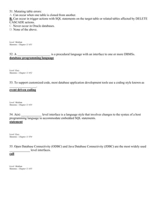 51. Mutating table errors:
A. Can occur when one table is cloned from another.
B. Can occur in trigger actions with SQL statements on the target table or related tables affected by DELETE
CASCADE actions.
C. Never occur in Oracle databases.
D. None of the above.
Level: Medium
Mannino - Chapter 11 #51
52. A _____________________ is a procedural language with an interface to one or more DBMSs.
database programming language
Level: Easy
Mannino - Chapter 11 #52
53. To support customized code, most database application development tools use a coding style known as
_________________.
event driven coding
Level: Medium
Mannino - Chapter 11 #53
54. A(n) _____________ level interface is a language style that involves changes to the syntax of a host
programming language to accommodate embedded SQL statements.
statement
Level: Easy
Mannino - Chapter 11 #54
55. Open Database Connectivity (ODBC) and Java Database Connectivity (JDBC) are the most widely used
_____________ level interfaces.
call
Level: Medium
Mannino - Chapter 11 #55
 