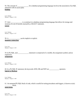 56. The concept of ______________ for a database programming language involves the association of an SQL
statement with its access plan.
binding
Level: Medium
Mannino - Chapter 11 #56
57. A(n) ______________ is a construct in a database programming language that allows for storage and
iteration of a set of records returned by a SELECT statement.
cursor
Level: Medium
Mannino - Chapter 11 #57
58. A ______________ can be implicit or explicit.
database connection
Level: Easy
Mannino - Chapter 11 #58
59. In PL/SQL, a(n) _____________ statement is comprised of a variable, the assignment symbol, and an
expression.
assignment
Level: Medium
Mannino - Chapter 11 #59
60. In a PL/SQL IF statement, the keywords AND, OR and NOT are ____________ operators.
logical or Boolean
Level: Medium
Mannino - Chapter 11 #60
61. An unnamed PL/SQL block of code, which is useful for testing procedures and triggers, is known as a(n)
_________ block.
anonymous
Level: Easy
Mannino - Chapter 11 #61
 