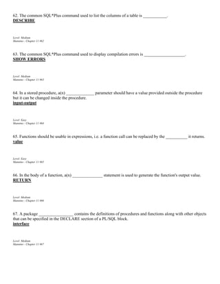 62. The common SQL*Plus command used to list the columns of a table is ___________.
DESCRIBE
Level: Medium
Mannino - Chapter 11 #62
63. The common SQL*Plus command used to display compilation errors is ___________________.
SHOW ERRORS
Level: Medium
Mannino - Chapter 11 #63
64. In a stored procedure, a(n) _____________ parameter should have a value provided outside the procedure
but it can be changed inside the procedure.
input-output
Level: Easy
Mannino - Chapter 11 #64
65. Functions should be usable in expressions, i.e. a function call can be replaced by the __________ it returns.
value
Level: Easy
Mannino - Chapter 11 #65
66. In the body of a function, a(n) ______________ statement is used to generate the function's output value.
RETURN
Level: Medium
Mannino - Chapter 11 #66
67. A package ________________ contains the definitions of procedures and functions along with other objects
that can be specified in the DECLARE section of a PL/SQL block.
interface
Level: Medium
Mannino - Chapter 11 #67
 