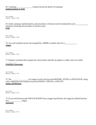 68. A package ________________ contains the private details of a package.
implementation or body
Level: Medium
Mannino - Chapter 11 #68
69. Inside a package implementation, each procedure or function must be terminated by a(n) _____________
statement containing the procedure or function name.
END
Level: Medium
Mannino - Chapter 11 #69
70. An event-condition-action rule managed by a DBMS is another name for a ____________.
trigger
Level: Medium
Mannino - Chapter 11 #70
71. Integrity constraints that compare the values before and after an update to a table occurs are called
___________.
transition constraints
Level: Medium
Mannino - Chapter 11 #71
72. The _________________ of a trigger involves the keywords BEFORE, AFTER, or INSTEAD OF, along
with a triggering event using the keywords INSERT, UPDATE, or DELETE.
timing specification
Level: Hard
Mannino - Chapter 11 #72
73. If you omit the keywords FOR EACH ROW from a trigger specification, the trigger by default becomes
a(n) _____________ trigger.
statement
Level: Medium
Mannino - Chapter 11 #73
 