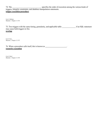 74. The ______________________________ specifies the order of execution among the various kinds of
triggers, integrity constraints, and database manipulation statements.
trigger execution procedure
Level: Medium
Mannino - Chapter 11 #74
75. Two triggers with the same timing, granularity, and applicable table ______________ if an SQL statement
may cause both triggers to fire.
overlap
Level: Easy
Mannino - Chapter 11 #75
76. When a procedure calls itself, this is known as ______________________.
recursive execution
Level: Hard
Mannino - Chapter 11 #76
 
