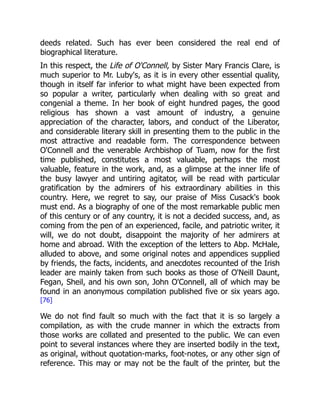 deeds related. Such has ever been considered the real end of
biographical literature.
In this respect, the Life of O'Connell, by Sister Mary Francis Clare, is
much superior to Mr. Luby's, as it is in every other essential quality,
though in itself far inferior to what might have been expected from
so popular a writer, particularly when dealing with so great and
congenial a theme. In her book of eight hundred pages, the good
religious has shown a vast amount of industry, a genuine
appreciation of the character, labors, and conduct of the Liberator,
and considerable literary skill in presenting them to the public in the
most attractive and readable form. The correspondence between
O'Connell and the venerable Archbishop of Tuam, now for the first
time published, constitutes a most valuable, perhaps the most
valuable, feature in the work, and, as a glimpse at the inner life of
the busy lawyer and untiring agitator, will be read with particular
gratification by the admirers of his extraordinary abilities in this
country. Here, we regret to say, our praise of Miss Cusack's book
must end. As a biography of one of the most remarkable public men
of this century or of any country, it is not a decided success, and, as
coming from the pen of an experienced, facile, and patriotic writer, it
will, we do not doubt, disappoint the majority of her admirers at
home and abroad. With the exception of the letters to Abp. McHale,
alluded to above, and some original notes and appendices supplied
by friends, the facts, incidents, and anecdotes recounted of the Irish
leader are mainly taken from such books as those of O'Neill Daunt,
Fegan, Sheil, and his own son, John O'Connell, all of which may be
found in an anonymous compilation published five or six years ago.
[76]
We do not find fault so much with the fact that it is so largely a
compilation, as with the crude manner in which the extracts from
those works are collated and presented to the public. We can even
point to several instances where they are inserted bodily in the text,
as original, without quotation-marks, foot-notes, or any other sign of
reference. This may or may not be the fault of the printer, but the
 