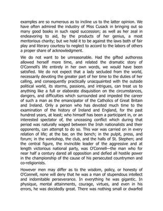 examples are so numerous as to incline us to the latter opinion. We
have often admired the industry of Miss Cusack in bringing out so
many good books in such rapid succession; as well as her zeal in
endeavoring to aid, by the products of her genius, a most
meritorious charity; but we hold it to be against the laws both of fair
play and literary courtesy to neglect to accord to the labors of others
a proper share of acknowledgment.
We do not want to be unreasonable. Had the gifted authoress
allowed herself more time, and related the dramatic story of
O'Connell's life entirely in her own words, we would have been
satisfied. We do not expect that a lady secluded from the world,
necessarily devoting the greater part of her time to the duties of her
calling, and consequently practically unacquainted with the outside
political world, its storms, passions, and intrigues, can treat us to
anything like a full or elaborate disquisition on the circumstances,
dangers, and difficulties which surrounded and impeded the career
of such a man as the emancipator of the Catholics of Great Britain
and Ireland. Only a person who has devoted much time to the
examination of the history of Ireland and England, for the past
hundred years, at least; who himself has been a participant in, or an
interested spectator of, the unceasing conflict which during that
period was naturally waged between the Irish nationalists and their
opponents, can attempt to do so. This war was carried on in every
relation of life; at the bar, on the bench; in the pulpit, press, and
forum; in the workshop, the club, and the halls of St. Stephen; and
the central figure, the invincible leader of the aggressive and at
length victorious national party, was O'Connell—the man who for
near half a century dared all opposition and defied all hostile power
in the championship of the cause of his persecuted countrymen and
co-religionists.
However men may differ as to the wisdom, policy, or honesty of
O'Connell, none will deny that he was a man of stupendous intellect
and indomitable perseverance. In everything he was gigantic. In
physique, mental attainments, courage, virtues, and even in his
errors, he was decidedly great. There was nothing small or dwarfed
 