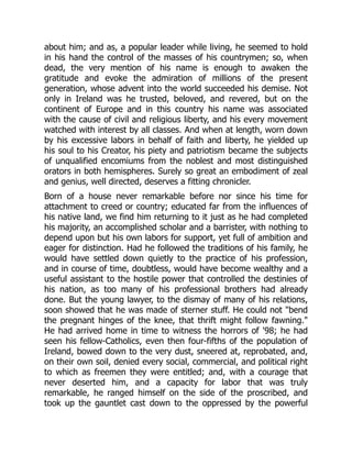 about him; and as, a popular leader while living, he seemed to hold
in his hand the control of the masses of his countrymen; so, when
dead, the very mention of his name is enough to awaken the
gratitude and evoke the admiration of millions of the present
generation, whose advent into the world succeeded his demise. Not
only in Ireland was he trusted, beloved, and revered, but on the
continent of Europe and in this country his name was associated
with the cause of civil and religious liberty, and his every movement
watched with interest by all classes. And when at length, worn down
by his excessive labors in behalf of faith and liberty, he yielded up
his soul to his Creator, his piety and patriotism became the subjects
of unqualified encomiums from the noblest and most distinguished
orators in both hemispheres. Surely so great an embodiment of zeal
and genius, well directed, deserves a fitting chronicler.
Born of a house never remarkable before nor since his time for
attachment to creed or country; educated far from the influences of
his native land, we find him returning to it just as he had completed
his majority, an accomplished scholar and a barrister, with nothing to
depend upon but his own labors for support, yet full of ambition and
eager for distinction. Had he followed the traditions of his family, he
would have settled down quietly to the practice of his profession,
and in course of time, doubtless, would have become wealthy and a
useful assistant to the hostile power that controlled the destinies of
his nation, as too many of his professional brothers had already
done. But the young lawyer, to the dismay of many of his relations,
soon showed that he was made of sterner stuff. He could not "bend
the pregnant hinges of the knee, that thrift might follow fawning."
He had arrived home in time to witness the horrors of '98; he had
seen his fellow-Catholics, even then four-fifths of the population of
Ireland, bowed down to the very dust, sneered at, reprobated, and,
on their own soil, denied every social, commercial, and political right
to which as freemen they were entitled; and, with a courage that
never deserted him, and a capacity for labor that was truly
remarkable, he ranged himself on the side of the proscribed, and
took up the gauntlet cast down to the oppressed by the powerful
 