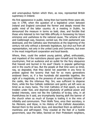 and unscrupulous faction which then, as now, represented British
supremacy in Ireland.
His first appearance in public, being then but twenty-three years old,
was in 1799, when the question of a legislative union between
Ireland and England convulsed the former and deeply moved the
public mind of the latter country. At a meeting in Dublin, he
denounced the measure in terms so bold, clear, and forcible that
those who listened to him had little difficulty in foreseeing his future
eminence and usefulness to the national cause. The scheme of Pitt
and Castlereagh was, however, carried out, the Irish parliament was
destroyed, and the Catholics saw themselves at the beginning of the
century not only without a domestic legislature, but shut out from all
representation, not only in the united Lords and Commons, but even
in the most insignificant corporation and local boards.
Where, then, could the ardent young patriot, gifted, enthusiastic,
and impatient of the restrictions placed upon himself and his fellow-
countrymen, find an audience and an outlet for the fiery eloquence
that heaved and burned in his soul? Clearly in popular gatherings
and in the courts of law. But the people at that time were so timid,
nay, so degraded, that they dared not assemble in any force to
protest against the tyranny that had for so many generations
enslaved them; or, if a few hundreds did assemble together, the
sight of a magistrate, or the presence of some truculent follower of
the castle, like the infamous Maj. Sirr, was sufficient to disperse
them, while the few Catholic noblemen and gentry yet left were as
timid as so many hares. The Irish Catholics of that epoch, so long
trodden under foot, and deprived absolutely of political power and
landed interests, were not like the Catholics of to-day, who, in all
thankfulness be it said, are triumphantly bearing aloft the banner of
the church when so much of Europe is trailing it in the mire of
infidelity and communism. Then Wolfe Tone, once their secretary, in
his Memoirs, and Wyse, in his History of the Catholic Association,
likened them to the servile Jews, and described them as deficient in
manliness and self-respect. They crawled at the feet of a hostile
government, says the latter, fawned on their Protestant neighbors,
 