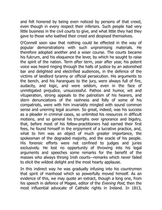 and felt honored by being even noticed by persons of that creed,
even though in every respect their inferiors. Such people had very
little business in the civil courts to give, and what little they had they
gave to those who loathed their creed and despised themselves.
O'Connell soon saw that nothing could be effected in the way of
popular demonstrations with such unpromising materials. He
therefore adopted another and a wiser course. The courts became
his fulcrum, and his eloquence the lever, by which he sought to raise
the spirit of the nation. Term after term, year after year, his potent
voice was heard ringing through the halls of justice by an astonished
bar and delighted and electrified audiences, in the defence of the
victims of landlord tyranny or official persecution. His arguments to
the bench, and his harangues to the jury, were always full of fire,
audacity, and logic, and were seldom, even in the face of
unmitigated prejudice, unsuccessful. Pathos and humor, wit and
vituperation, strong appeals to the patriotism of his hearers, and
stern denunciations of the rashness and folly of some of his
compatriots, were with him invariably mingled with sound common
sense and unerring legal acumen. So great, indeed, was his success
as a pleader in criminal cases, so unlimited his resources in difficult
motions, and so general his triumphs over ignorance and bigotry,
that, before most of his fellow-practitioners had earned their first
fees, he found himself in the enjoyment of a lucrative practice, and,
what to him was an object of much greater importance, the
spokesman of the degraded majority, and the oracle of his people.
His forensic efforts were not confined to judges and juries
exclusively. He lost no opportunity of throwing into his legal
arguments and speeches some remarks for the benefit of the
masses who always throng Irish courts—remarks which never failed
to elicit the wildest delight and the most hearty applause.
In this indirect way he was gradually infusing into his countrymen
that spirit of manhood which so powerfully moved himself. As an
evidence of this, we may quote an extract, though a long one, from
his speech in defence of Magee, editor of the Evening Post, then the
most influential advocate of Catholic rights in Ireland. In 1813,
 