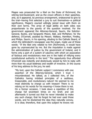 Magee was prosecuted for a libel on the Duke of Richmond, the
retiring lord-lieutenant; and as the crown officers in their speeches,
and, as it appeared, by previous arrangement, endeavored to give to
the trial—having first selected a jury to suit themselves—a political
significance, Magee's counsel willingly joined issue with them on
their own terms. The array of legal ability on both sides was
proportionate to the gravity of the question involved. For the
government appeared the Attorney-General, Saurin, the Solicitor-
General, Bushe, and Sergeants Moore, Ball, and McMahon; for the
defence, O'Connell, assisted by Messrs. Wallace, Hamilton, Findley,
and Philips. Saurin, in his opening, alluding to the Catholic Board, of
which the defendant's newspaper was the organ, made use of these
words: "If the libel only related to him [Richmond], it would have
gone by unprosecuted by me. But the imputation is made against
the administration of justice by the government of Ireland, and it
forms only a part of a system of calumny with which an association
of factious and revolutionary men are in the habit of vilifying every
constitutional authority in the land." The opportunity thus afforded
O'Connell was instantly and dexterously seized by him to reply with
more than his usual boldness and wealth of invective. In the course
of his long address to the jury, he said:
"My lord, upon the Catholic subject I commence with one
assertion of the Attorney-General, which I trust I
misunderstood. He talked, as I collected him, of the
Catholics having imbibed principles of a seditious,
treasonable, and revolutionary nature! He seemed to me
most distinctly to charge us with treason! There is no
relying on his words for his meaning—I know there is not.
On a former occasion, I took down a repetition of this
charge full seventeen times on my brief; and yet
afterwards it turned out that he never intended to make
any such charge; that he forgot he had ever used those
words, and he disclaimed the idea they naturally convey.
It is clear, therefore, that upon this subject he knows not
 
