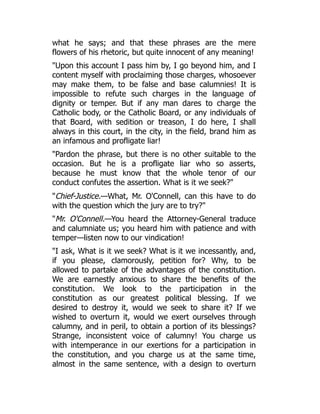 what he says; and that these phrases are the mere
flowers of his rhetoric, but quite innocent of any meaning!
"Upon this account I pass him by, I go beyond him, and I
content myself with proclaiming those charges, whosoever
may make them, to be false and base calumnies! It is
impossible to refute such charges in the language of
dignity or temper. But if any man dares to charge the
Catholic body, or the Catholic Board, or any individuals of
that Board, with sedition or treason, I do here, I shall
always in this court, in the city, in the field, brand him as
an infamous and profligate liar!
"Pardon the phrase, but there is no other suitable to the
occasion. But he is a profligate liar who so asserts,
because he must know that the whole tenor of our
conduct confutes the assertion. What is it we seek?"
"Chief-Justice.—What, Mr. O'Connell, can this have to do
with the question which the jury are to try?"
"Mr. O'Connell.—You heard the Attorney-General traduce
and calumniate us; you heard him with patience and with
temper—listen now to our vindication!
"I ask, What is it we seek? What is it we incessantly, and,
if you please, clamorously, petition for? Why, to be
allowed to partake of the advantages of the constitution.
We are earnestly anxious to share the benefits of the
constitution. We look to the participation in the
constitution as our greatest political blessing. If we
desired to destroy it, would we seek to share it? If we
wished to overturn it, would we exert ourselves through
calumny, and in peril, to obtain a portion of its blessings?
Strange, inconsistent voice of calumny! You charge us
with intemperance in our exertions for a participation in
the constitution, and you charge us at the same time,
almost in the same sentence, with a design to overturn
 
