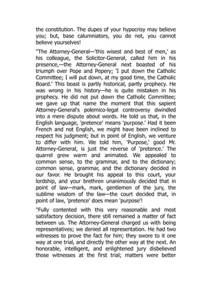 the constitution. The dupes of your hypocrisy may believe
you; but, base calumniators, you do not, you cannot
believe yourselves!
"The Attorney-General—'this wisest and best of men,' as
his colleague, the Solicitor-General, called him in his
presence,—the Attorney-General next boasted of his
triumph over Pope and Popery; 'I put down the Catholic
Committee; I will put down, at my good time, the Catholic
Board.' This boast is partly historical, partly prophecy. He
was wrong in his history—he is quite mistaken in his
prophecy. He did not put down the Catholic Committee;
we gave up that name the moment that this sapient
Attorney-General's polemico-legal controversy dwindled
into a mere dispute about words. He told us that, in the
English language, 'pretence' means 'purpose.' Had it been
French and not English, we might have been inclined to
respect his judgment; but in point of English, we venture
to differ with him. We told him, 'Purpose,' good Mr.
Attorney-General, is just the reverse of 'pretence.' The
quarrel grew warm and animated. We appealed to
common sense, to the grammar, and to the dictionary;
common sense, grammar, and the dictionary decided in
our favor. He brought his appeal to this court, your
lordship, and your brethren unanimously decided that in
point of law—mark, mark, gentlemen of the jury, the
sublime wisdom of the law—the court decided that, in
point of law, 'pretence' does mean 'purpose'!
"Fully contented with this very reasonable and most
satisfactory decision, there still remained a matter of fact
between us. The Attorney-General charged us with being
representatives; we denied all representation. He had two
witnesses to prove the fact for him; they swore to it one
way at one trial, and directly the other way at the next. An
honorable, intelligent, and enlightened jury disbelieved
those witnesses at the first trial; matters were better
 