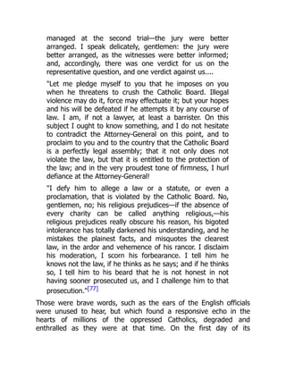 managed at the second trial—the jury were better
arranged. I speak delicately, gentlemen: the jury were
better arranged, as the witnesses were better informed;
and, accordingly, there was one verdict for us on the
representative question, and one verdict against us....
"Let me pledge myself to you that he imposes on you
when he threatens to crush the Catholic Board. Illegal
violence may do it, force may effectuate it; but your hopes
and his will be defeated if he attempts it by any course of
law. I am, if not a lawyer, at least a barrister. On this
subject I ought to know something, and I do not hesitate
to contradict the Attorney-General on this point, and to
proclaim to you and to the country that the Catholic Board
is a perfectly legal assembly; that it not only does not
violate the law, but that it is entitled to the protection of
the law; and in the very proudest tone of firmness, I hurl
defiance at the Attorney-General!
"I defy him to allege a law or a statute, or even a
proclamation, that is violated by the Catholic Board. No,
gentlemen, no; his religious prejudices—if the absence of
every charity can be called anything religious,—his
religious prejudices really obscure his reason, his bigoted
intolerance has totally darkened his understanding, and he
mistakes the plainest facts, and misquotes the clearest
law, in the ardor and vehemence of his rancor. I disclaim
his moderation, I scorn his forbearance. I tell him he
knows not the law, if he thinks as he says; and if he thinks
so, I tell him to his beard that he is not honest in not
having sooner prosecuted us, and I challenge him to that
prosecution."[77]
Those were brave words, such as the ears of the English officials
were unused to hear, but which found a responsive echo in the
hearts of millions of the oppressed Catholics, degraded and
enthralled as they were at that time. On the first day of its
 