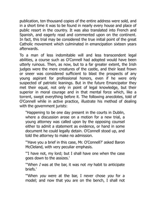 publication, ten thousand copies of the entire address were sold, and
in a short time it was to be found in nearly every house and place of
public resort in the country. It was also translated into French and
Spanish, and eagerly read and commented upon on the continent.
In fact, this trial may be considered the true initial point of the great
Catholic movement which culminated in emancipation sixteen years
afterwards.
To a man of less indomitable will and less transcendent legal
abilities, a course such as O'Connell had adopted would have been
utterly ruinous. Then, as now, but to a far greater extent, the Irish
judges were the mere creatures of the castle, and their least frown
or sneer was considered sufficient to blast the prospects of any
young aspirant for professional honors, even if he were only
suspected of patriotic leanings. But in the future Emancipator they
met their equal, not only in point of legal knowledge, but their
superior in moral courage and in that mental force which, like a
torrent, swept everything before it. The following anecdotes, told of
O'Connell while in active practice, illustrate his method of dealing
with the government jurists:
"Happening to be one day present in the courts in Dublin,
where a discussion arose on a motion for a new trial, a
young attorney was called upon by the opposing counsel
either to admit a statement as evidence, or hand in some
document he could legally detain. O'Connell stood up, and
told the attorney to make no admission.
"'Have you a brief in this case, Mr. O'Connell?' asked Baron
McCleland, with very peculiar emphasis.
"'I have not, my lord; but I shall have one when the case
goes down to the assizes.'
"'When I was at the bar, it was not my habit to anticipate
briefs.'
"'When you were at the bar, I never chose you for a
model; and now that you are on the bench, I shall not
 