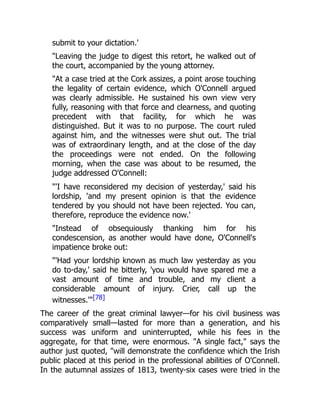 submit to your dictation.'
"Leaving the judge to digest this retort, he walked out of
the court, accompanied by the young attorney.
"At a case tried at the Cork assizes, a point arose touching
the legality of certain evidence, which O'Connell argued
was clearly admissible. He sustained his own view very
fully, reasoning with that force and clearness, and quoting
precedent with that facility, for which he was
distinguished. But it was to no purpose. The court ruled
against him, and the witnesses were shut out. The trial
was of extraordinary length, and at the close of the day
the proceedings were not ended. On the following
morning, when the case was about to be resumed, the
judge addressed O'Connell:
"'I have reconsidered my decision of yesterday,' said his
lordship, 'and my present opinion is that the evidence
tendered by you should not have been rejected. You can,
therefore, reproduce the evidence now.'
"Instead of obsequiously thanking him for his
condescension, as another would have done, O'Connell's
impatience broke out:
"'Had your lordship known as much law yesterday as you
do to-day,' said he bitterly, 'you would have spared me a
vast amount of time and trouble, and my client a
considerable amount of injury. Crier, call up the
witnesses.'"[78]
The career of the great criminal lawyer—for his civil business was
comparatively small—lasted for more than a generation, and his
success was uniform and uninterrupted, while his fees in the
aggregate, for that time, were enormous. "A single fact," says the
author just quoted, "will demonstrate the confidence which the Irish
public placed at this period in the professional abilities of O'Connell.
In the autumnal assizes of 1813, twenty-six cases were tried in the
 