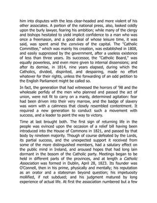 him into disputes with the less clear-headed and more violent of his
other associates. A portion of the national press, also, looked coldly
upon the burly lawyer, fearing his ambition; while many of the clergy
and bishops hesitated to yield implicit confidence to a man who was
once a freemason, and a good deal of whose leisure time, it was
said, was spent amid the convives of the capital. The "Catholic
Committee," which was mainly his creation, was established in 1808,
and easily suppressed by the government, after a useless existence
of less than three years. Its successor, the "Catholic Board," was
equally powerless, and even more given to internal dissensions; and
after its demise, in 1814, nine years elapsed, during which the
Catholics, divided, dispirited, and despairing, made no effort
whatever for their rights, unless the forwarding of an odd petition to
the English Parliament might be called so.
In fact, the generation that had witnessed the horrors of '98 and the
wholesale perfidy of the men who planned and passed the act of
union, were not fit to carry on a manly, determined agitation: fear
had been driven into their very marrow, and the badge of slavery
was worn with a calmness that closely resembled contentment. It
required a new generation to conduct such a movement with
success, and a leader to point the way to victory.
Time at last brought both. The first sign of returning life in the
people was evinced upon the occasion of a relief bill having been
introduced into the House of Commons in 1821, and passed by that
body by nineteen majority. Though of course defeated by the Lords,
its partial success, and the unexpected support it received from
some of the more distinguished members, had a salutary effect on
the public mind in Ireland, and aroused hopes that had long lain
dormant in the bosom of the Catholic party. Meetings began to be
held in different parts of the provinces, and at length a Catholic
Association was formed in Dublin, April 28, 1823. Its founder was
O'Connell, then in his prime, physically and mentally; his reputation
as an orator and a statesman beyond question; his impetuosity
mollified, if not subdued; and his judgment matured by long
experience of actual life. At first the association numbered but a few
 