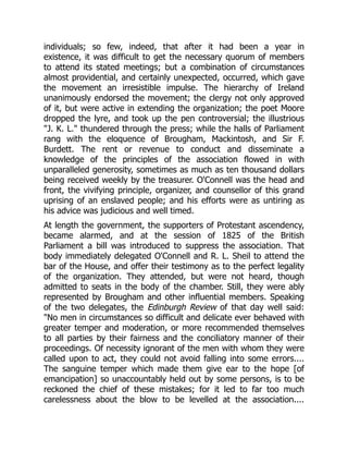 individuals; so few, indeed, that after it had been a year in
existence, it was difficult to get the necessary quorum of members
to attend its stated meetings; but a combination of circumstances
almost providential, and certainly unexpected, occurred, which gave
the movement an irresistible impulse. The hierarchy of Ireland
unanimously endorsed the movement; the clergy not only approved
of it, but were active in extending the organization; the poet Moore
dropped the lyre, and took up the pen controversial; the illustrious
"J. K. L." thundered through the press; while the halls of Parliament
rang with the eloquence of Brougham, Mackintosh, and Sir F.
Burdett. The rent or revenue to conduct and disseminate a
knowledge of the principles of the association flowed in with
unparalleled generosity, sometimes as much as ten thousand dollars
being received weekly by the treasurer. O'Connell was the head and
front, the vivifying principle, organizer, and counsellor of this grand
uprising of an enslaved people; and his efforts were as untiring as
his advice was judicious and well timed.
At length the government, the supporters of Protestant ascendency,
became alarmed, and at the session of 1825 of the British
Parliament a bill was introduced to suppress the association. That
body immediately delegated O'Connell and R. L. Sheil to attend the
bar of the House, and offer their testimony as to the perfect legality
of the organization. They attended, but were not heard, though
admitted to seats in the body of the chamber. Still, they were ably
represented by Brougham and other influential members. Speaking
of the two delegates, the Edinburgh Review of that day well said:
"No men in circumstances so difficult and delicate ever behaved with
greater temper and moderation, or more recommended themselves
to all parties by their fairness and the conciliatory manner of their
proceedings. Of necessity ignorant of the men with whom they were
called upon to act, they could not avoid falling into some errors....
The sanguine temper which made them give ear to the hope [of
emancipation] so unaccountably held out by some persons, is to be
reckoned the chief of these mistakes; for it led to far too much
carelessness about the blow to be levelled at the association....
 