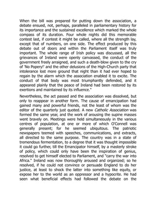When the bill was prepared for putting down the association, a
debate ensued, not, perhaps, paralleled in parliamentary history for
its importance and the sustained excellence which marked the whole
compass of its duration. Four whole nights did this memorable
contest last, if contest it might be called, where all the strength lay,
except that of numbers, on one side. The effect produced by this
debate out of doors and within the Parliament itself was truly
important. The whole range of Irish policy was discussed, all the
grievances of Ireland were openly canvassed, the conduct of the
government freely arraigned, and such a death-blow given to the cry
of 'No Popery!' and the other delusions of the High-Church party that
intolerance lost more ground that night than it had ever hoped to
regain by the alarm which the association enabled it to excite. The
conduct of that body was most triumphantly defended, and it
appeared plainly that the peace of Ireland had been restored by its
exertions and maintained by its influence."
Nevertheless, the act passed and the association was dissolved, but
only to reappear in another form. The cause of emancipation had
gained many and powerful friends, not the least of whom was the
editor of the quarterly just quoted. A new Catholic Association was
formed the same year, and the work of arousing the supine masses
went bravely on. Meetings were held simultaneously in the various
centres of population, at one or more of which O'Connell was
generally present; for he seemed ubiquitous. The patriotic
newspapers teemed with speeches, communications, and extracts,
all directed to the same purpose. The country was in a state of
tremendous fermentation, to a degree that it was thought impossible
it could go further, till the Emancipator himself, by a masterly stroke
of policy, which could only have been the inspiration of genius,
resolved to get himself elected to Parliament, and "carry the war into
Africa." Ireland was now thoroughly aroused and organized; so he
resolved, if he could not convince or persuade England to do her
justice, at least to shock the latter into something like equity, or
expose her to the world as an oppressor and a hypocrite. He had
seen what beneficial effects had followed the debate on the
 
