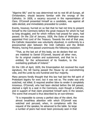 "Algerine Bill," and he was determined not to rest till all Europe, all
Christendom, should become familiar with the wrongs of the
Catholics. In 1828, a vacancy occurred in the representation of
Clare. O'Connell presented himself as a candidate, was against all
odds elected, and immediately proceeded to London.
Events, however, hurried on so fast that he had not time to present
himself to the Commons before the great measure for which he had
so long struggled, and for which millions had prayed for years, had
passed. On the 22d of January, 1828, the Duke of Wellington was
appointed First Lord of the Treasury. Towards the end of that year,
the Catholic Association was voluntarily dissolved, in conformity to a
preconcerted plan between the Irish Catholics and the British
Ministry, having first passed unanimously the following resolution:
"That, as the last act of this body, we do declare that we
are indebted to Daniel O'Connell, beyond all other men,
for its original creation and sustainment, and that he is
entitled, for the achievement of its freedom, to the
everlasting gratitude of Ireland."
On the 13th of April, 1829, the Emancipation Act received the royal
signature, the bill having passed the House by an overwhelming
vote, and the Lords by one hundred and four majority.
Many persons fondly thought that this law had laid the fell spirit of
Protestant bigotry for ever; but it was not so. The snake was only
scotched, not killed. It required another blow to render it completely
innoxious. O'Connell, who had been elected before the bill passed,
claimed a right to a seat in the Commons, even though a Catholic,
and in support of that claim presented himself early in the session.
The scene that ensued is thus described by an eye-witness:
"It is impossible to convey a perfect idea of the silent, the
almost breathless attention with which O'Connell was
watched and perused, when, in compliance with the
request of the speaker, he advanced to the table. So large
a number of peers had never been previously seen in that
 