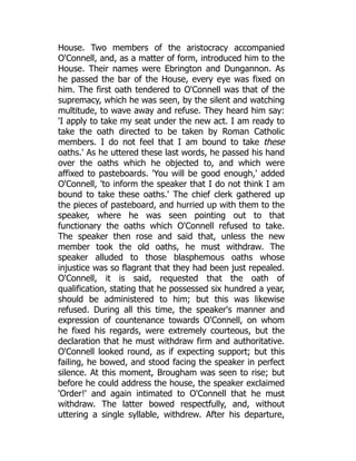 House. Two members of the aristocracy accompanied
O'Connell, and, as a matter of form, introduced him to the
House. Their names were Ebrington and Dungannon. As
he passed the bar of the House, every eye was fixed on
him. The first oath tendered to O'Connell was that of the
supremacy, which he was seen, by the silent and watching
multitude, to wave away and refuse. They heard him say:
'I apply to take my seat under the new act. I am ready to
take the oath directed to be taken by Roman Catholic
members. I do not feel that I am bound to take these
oaths.' As he uttered these last words, he passed his hand
over the oaths which he objected to, and which were
affixed to pasteboards. 'You will be good enough,' added
O'Connell, 'to inform the speaker that I do not think I am
bound to take these oaths.' The chief clerk gathered up
the pieces of pasteboard, and hurried up with them to the
speaker, where he was seen pointing out to that
functionary the oaths which O'Connell refused to take.
The speaker then rose and said that, unless the new
member took the old oaths, he must withdraw. The
speaker alluded to those blasphemous oaths whose
injustice was so flagrant that they had been just repealed.
O'Connell, it is said, requested that the oath of
qualification, stating that he possessed six hundred a year,
should be administered to him; but this was likewise
refused. During all this time, the speaker's manner and
expression of countenance towards O'Connell, on whom
he fixed his regards, were extremely courteous, but the
declaration that he must withdraw firm and authoritative.
O'Connell looked round, as if expecting support; but this
failing, he bowed, and stood facing the speaker in perfect
silence. At this moment, Brougham was seen to rise; but
before he could address the house, the speaker exclaimed
'Order!' and again intimated to O'Connell that he must
withdraw. The latter bowed respectfully, and, without
uttering a single syllable, withdrew. After his departure,
 